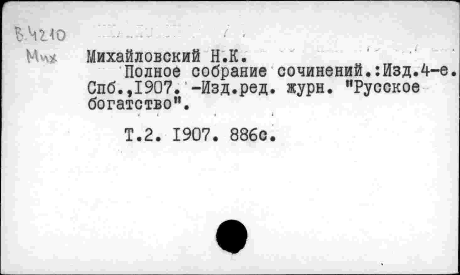 ﻿ЬЧко
М'Л*
Михайловский Н.К.
Полное собрание сочинений.:Изд.4-е. Спб.,1907. -Изд.ред. журн. "Русское богатство".
Т.2. 1907. 886с.